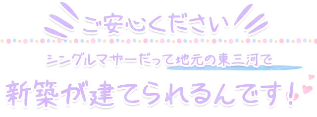 ご安心ください！シングルマザーだって地元の東三河で新築が建てられるんです！