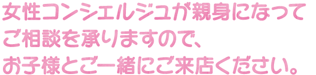 女性コンシェルジュが親身になってご相談を承りますので、お子様とご一緒にご来店ください。